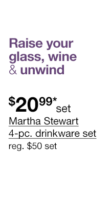 Raise your glass, wine & unwind. $20.99* set Martha Stewart 4-pc. drinkware set, regular $50 set