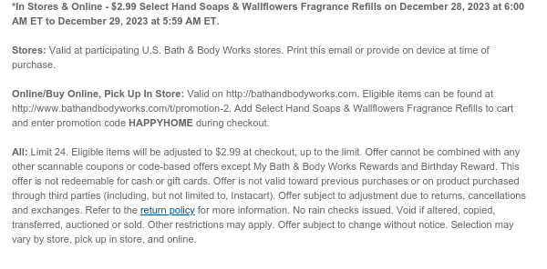 *In Stores & Online - $2.99 Select Hand Soaps & Wallflowers Fragrance Refills on December 28, 2023 at 6:00 AM ET to December 29, 2023 at 5:59 AM ET.  Stores: Valid at participating U.S. Bath & Body Works stores. Print this email or provide on device at time of purchase.  Online/Buy Online, Pick Up In Store: Valid on http://bathandbodyworks.com. Eligible items can be found at http://www.bathandbodyworks.com/t/promotion-2. Add Select Hand Soaps & Wallflowers Fragrance Refills to cart and enter promotion code HAPPYHOME during checkout.  All: Limit 24. Eligible items will be adjusted to $2.99 at checkout, up to the limit. Offer cannot be combined with any other scannable coupons or code-based offers except My Bath & Body Works Rewards and Birthday Reward. This
 offer is not redeemable for cash or gift cards. Offer is not valid toward previous purchases or on product purchased through third parties (including, but not limited to, Instacart). Offer subject to adjustment due to returns, cancellations and exchanges. Refer to the return policy for more information. No rain checks issued. Void if altered, copied, transferred, auctioned or sold. Other restrictions may apply. Offer subject to change without notice. Selection may vary by store, pick up in store, and online.