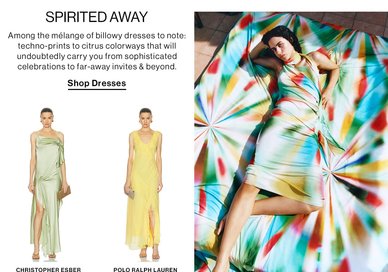 SPIRITED AWAY DEK: Among the mélange of billowy dresses to note: techno-prints to citrus colorways that will undoubtedly carry you from sophisticated celebrations to far-away invites & beyond. CTA: Shop Dresses