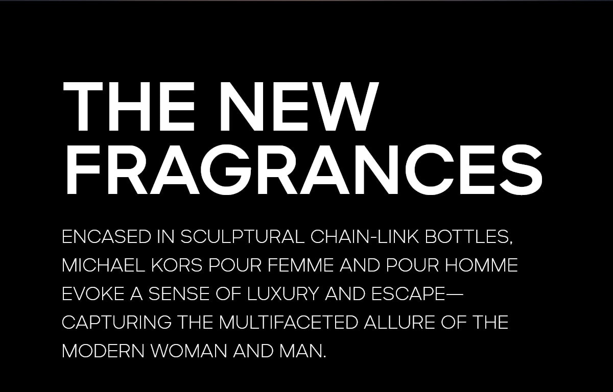 POUR FEMME | POUR HOMME THE NEW FRAGRANCES ENCASED IN SCULPTURAL CHAIN-LINK BOTTLES, MICHAEL KORS POUR FEMME AND POUR HOMME EVOKE A SENSE OF LUXURY AND ESCAPE-- CAPTURING THE MULTIFACETED ALLURE OF THE MODERN WOMAN AND MAN.