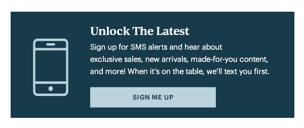 Unlock The Latest  Sign up for SMS alerts and hear about exclusive sales, new arrivals, made-for-you content, and more! When it's on the table, we'll text you first.   [SIGN ME UP]