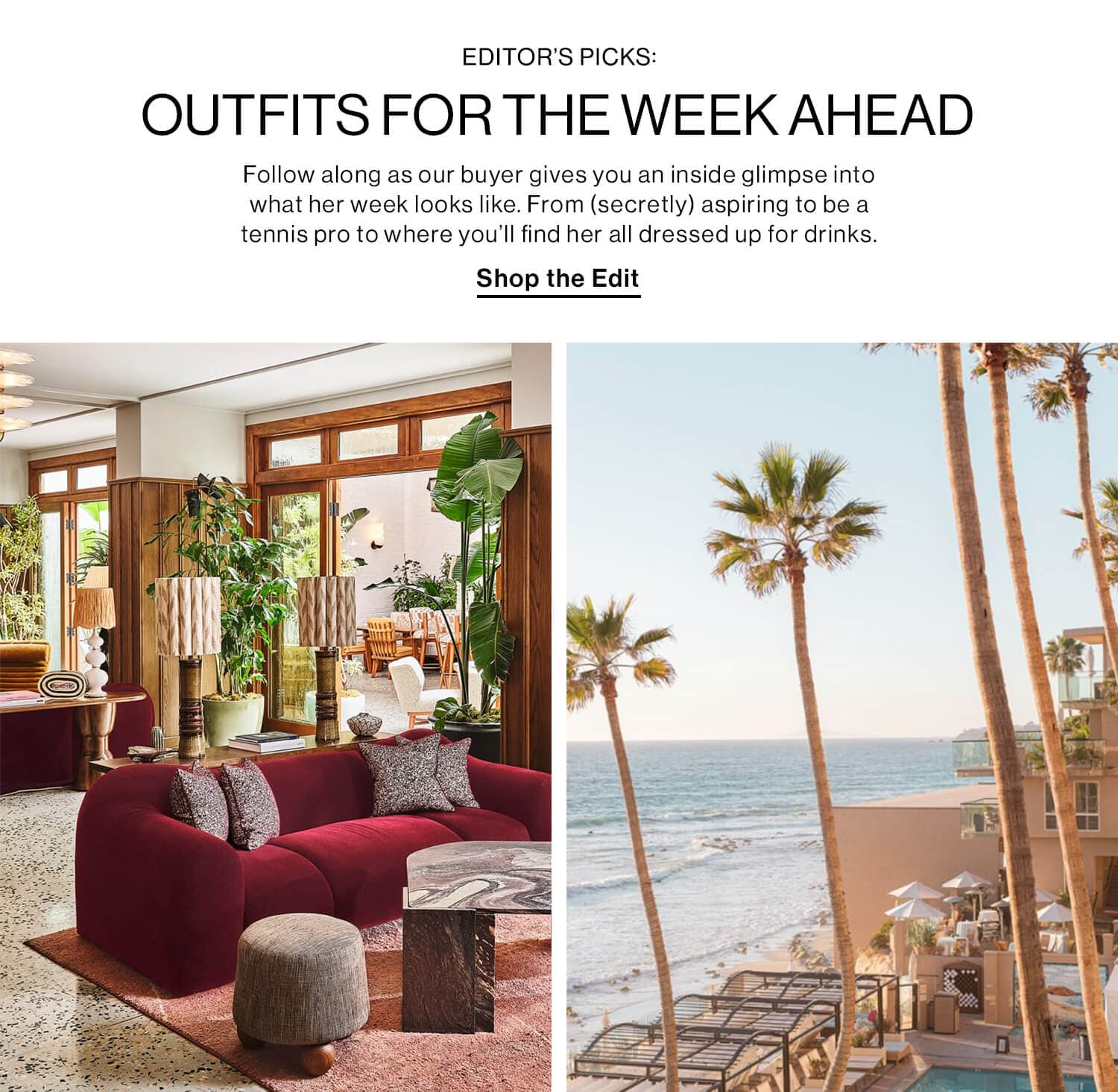 EDITOR’S PICKS: OUTFITS FOR THE WEEK AHEAD DEK: Follow along as our buyer gives you an inside glimpse into what her week looks like. From (secretly) aspiring to be a tennis pro to where you’ll find her all dressed up for drinks. CTA: Shop the Edit