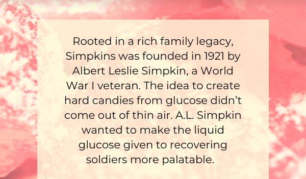 Rooted in a rich family legacy, Simpkins was founded in 1921 by Albert Leslie Simpkin, a World War I veteran. The idea to create hard candies from glucose didn’t come out of thin air. A.L. Simpkin wanted to make the liquid glucose given to recovering soldiers more palatable. 