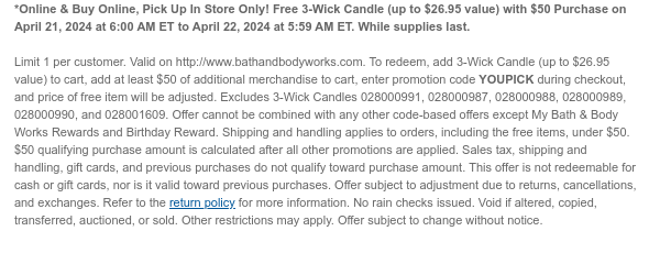 *Online & Buy Online, Pick Up In Store Only! Free 3-Wick Candle (up to $26.95 value) with $50 Purchase on April 21, 2024 at 6:00 AM ET to April 22, 2024 at 5:59 AM ET. While supplies last.  Limit 1 per customer. Valid on http://www.bathandbodyworks.com. To redeem, add 3-Wick Candle (up to $26.95 value) to cart, add at least $50 of additional merchandise to cart, enter promotion code YOUPICK during checkout, and price of free item will be adjusted. Excludes 3-Wick Candles 028000991, 028000987, 028000988, 028000989, 028000990, and 028001609. Offer cannot be combined with any other code-based offers except My Bath & Body Works Rewards and Birthday Reward. Shipping and handling applies to orders, including the free items, under $50. $50 qualifying purchase amount is
 calculated after all other promotions are applied. Sales tax, shipping and handling, gift cards, and previous purchases do not qualify toward purchase amount. This offer is not redeemable for cash or gift cards, nor is it valid toward previous purchases. Offer subject to adjustment due to returns, cancellations, and exchanges. Refer to the return policy for more information. No rain checks issued. Void if altered, copied, transferred, auctioned, or sold. Other restrictions may apply. Offer subject to change without notice.