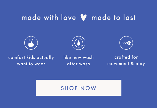 made with love made to last | comfort kids actually want to wear | like new wash after wash | crafted for movement & play | SHOP NOW