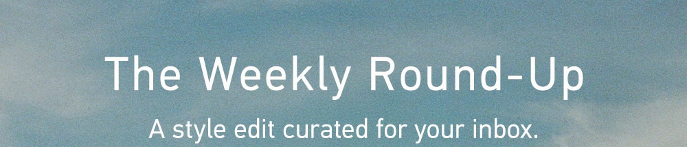 THE
Weekly Round-Up
A style edit curated for your inbox.