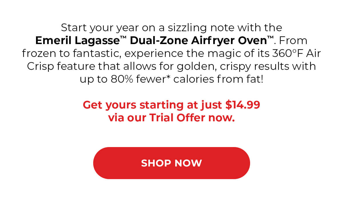 Start your year on a sizzling note with the Emeril Lagasse™ Dual-Zone Airfryer Oven™. From frozen to fantastic, experience the magic of its 360°F Air Crisp feature that allows for golden, crispy results with up to 80% fewer* calories from fat!  Get yours starting at just $14.99* via our Trial Offer now.  SHOP NOW