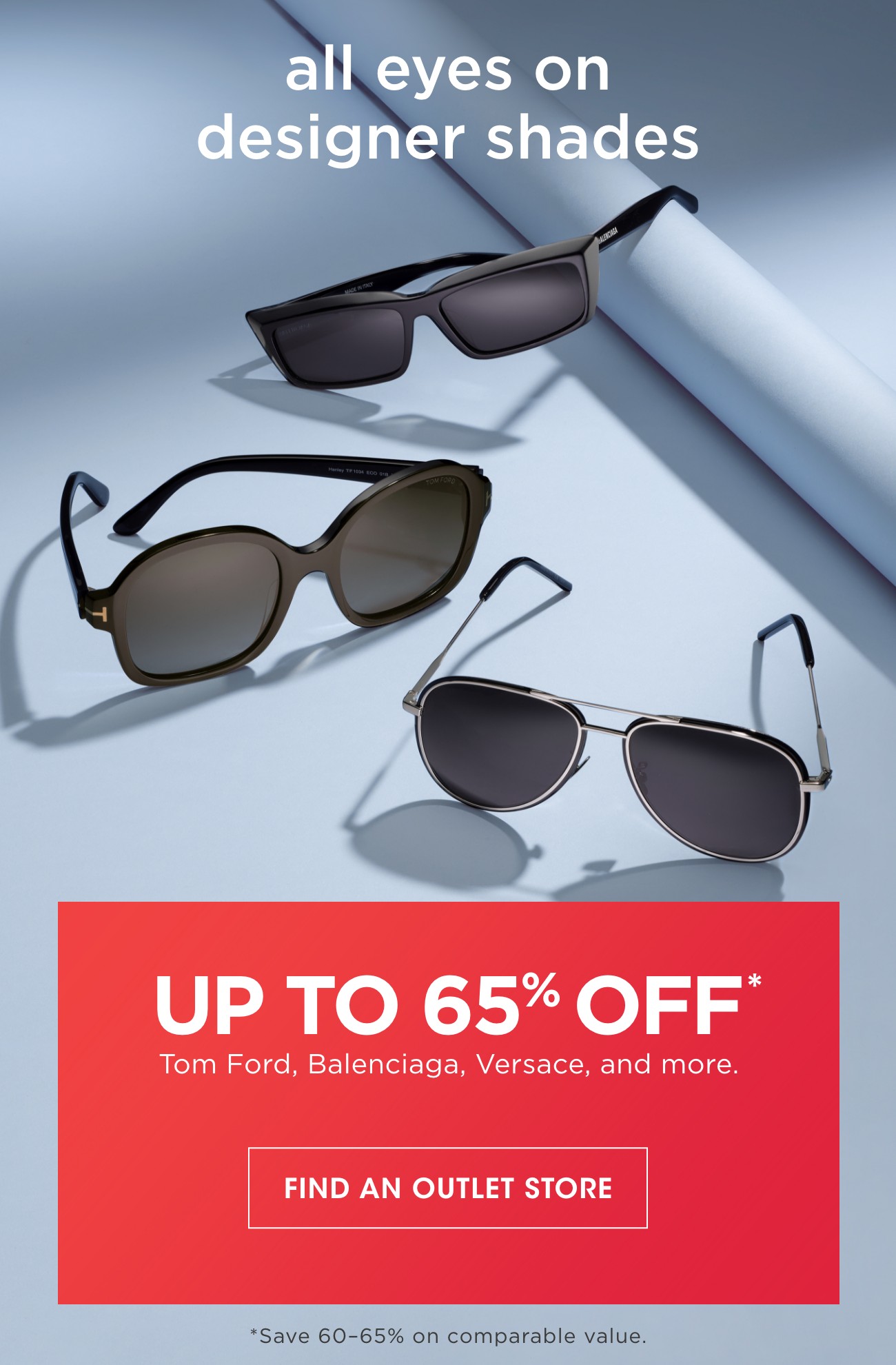 all eyes on designer shades | UP TO 65% OFF* | Tom Ford, Balenciaga, Versace, and more. | FIND AN OUTLET STORE | *Save 60-65% on comparable value.