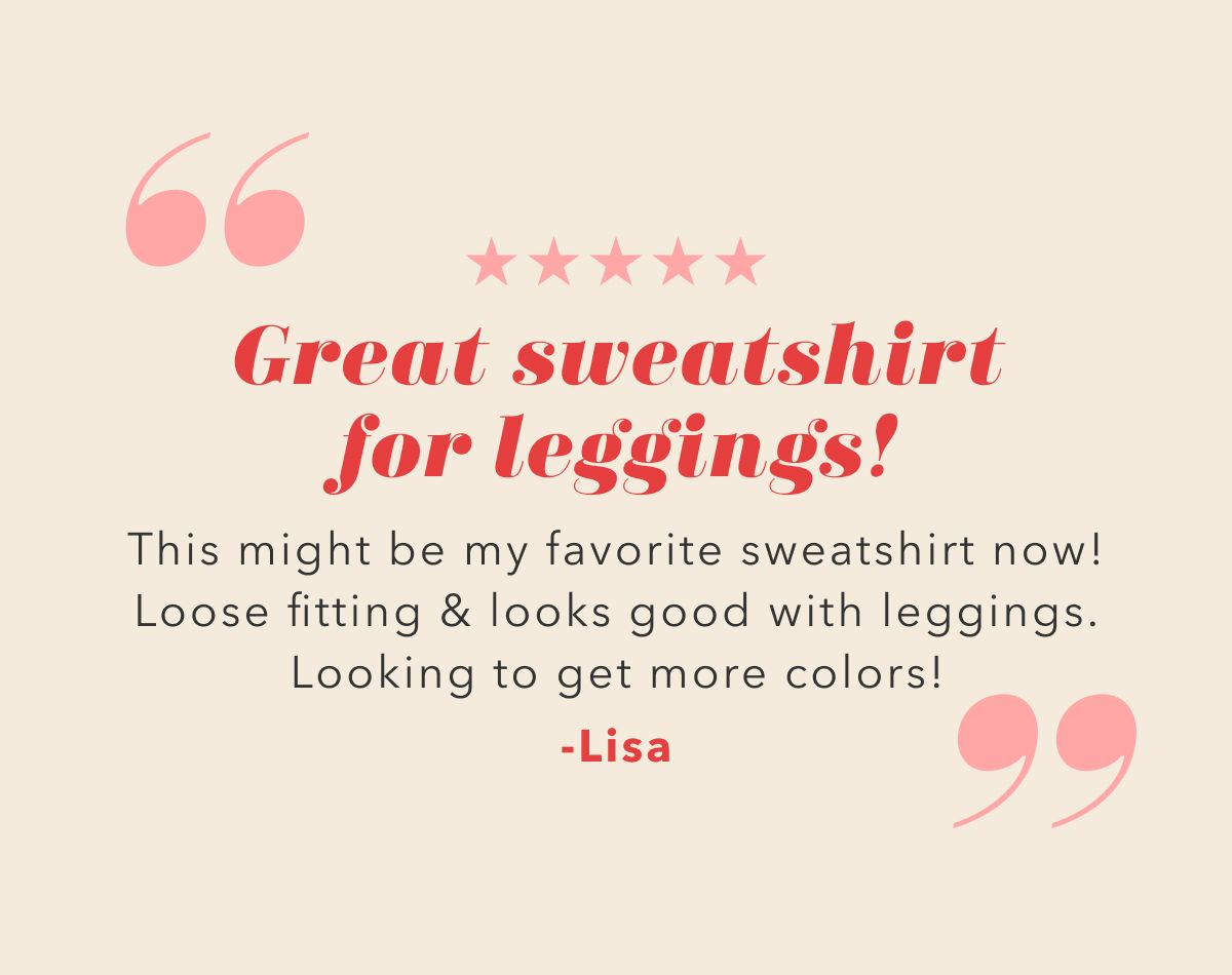 ''Great sweatshirt for leggings! This might be my favorite sweatshirt now! Loose fitting & looks good with leggings. Looking to get more colors!'' -Lisa