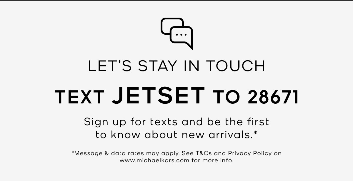 LET'S STAY IN TOUCH TEXT JETSET TO 28671 Sign up for texts and be the first to know about new arrivals.* *Message & data rates may apply. See T&Cs and Privacy Policy on www.michaelkors.com for more info.