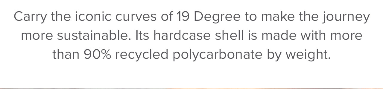 Carry the iconic curves of 19 Degree to make the journey more sustainable. Its hardcase shell is made with more than 90% recycled polycarbonate by weight.
