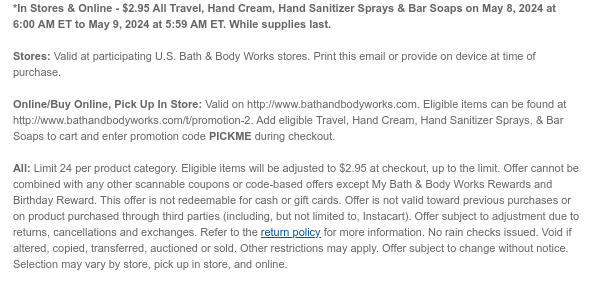 *In Stores & Online - $2.95 All Travel, Hand Cream, Hand Sanitizer Sprays & Bar Soaps on May 8, 2024 at 6:00 AM ET to May 9, 2024 at 5:59 AM ET. While supplies last.  Stores: Valid at participating U.S. Bath & Body Works stores. Print this email or provide on device at time of purchase.  Online/Buy Online, Pick Up In Store: Valid on http://www.bathandbodyworks.com. Eligible items can be found at http://www.bathandbodyworks.com/promotion-2. Add eligible Travel, Hand Cream, Hand Sanitizer Sprays, & Bar Soaps to cart and enter promotion code PICKME during checkout.   All: Limit 24 per product category. Eligible items will be adjusted to $2.95 at checkout, up to the limit. Offer cannot be combined with any other scannable coupons or code-based offers except My Bath
 & Body Works Rewards and Birthday Reward. This offer is not redeemable for cash or gift cards. Offer is not valid toward previous purchases or on product purchased through third parties (including, but not limited to, Instacart). Offer subject to adjustment due to returns, cancellations and exchanges. Refer to the return policy for more information. No rain checks issued. Void if altered, copied, transferred, auctioned or sold. Other restrictions may apply. Offer subject to change without notice. Selection may vary by store, pick up in store, and online.