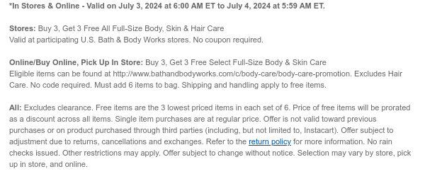 *In Stores & Online - Valid on July 3, 2024 at 6:00 AM ET to July 4, 2024 at 5:59 AM ET.  Stores: Buy 3, Get 3 Free All Full-Size Body, Skin & Hair Care  Valid at participating U.S. Bath & Body Works stores. No coupon required.  Online/Buy Online, Pick Up In Store: Buy 3, Get 3 Free Select Full-Size Body & Skin Care Eligible items can be found at http://www.bathandbodyworks.com/c/body-care/body-care-promotion. Excludes Hair Care. No code required. Must add 6 items to bag. Shipping and handling apply to free items.  All: Excludes clearance. Free items are the 3 lowest priced items in each set of 6. Price of free items will be prorated as a discount across all items. Single item purchases are at regular price. Offer is not valid toward previous purchases or on
 product purchased through third parties (including, but not limited to, Instacart). Offer subject to adjustment due to returns, cancellations and exchanges. Refer to the return policy for more information. No rain checks issued. Other restrictions may apply. Offer subject to change without notice. Selection may vary by store, pick up in store, and online.