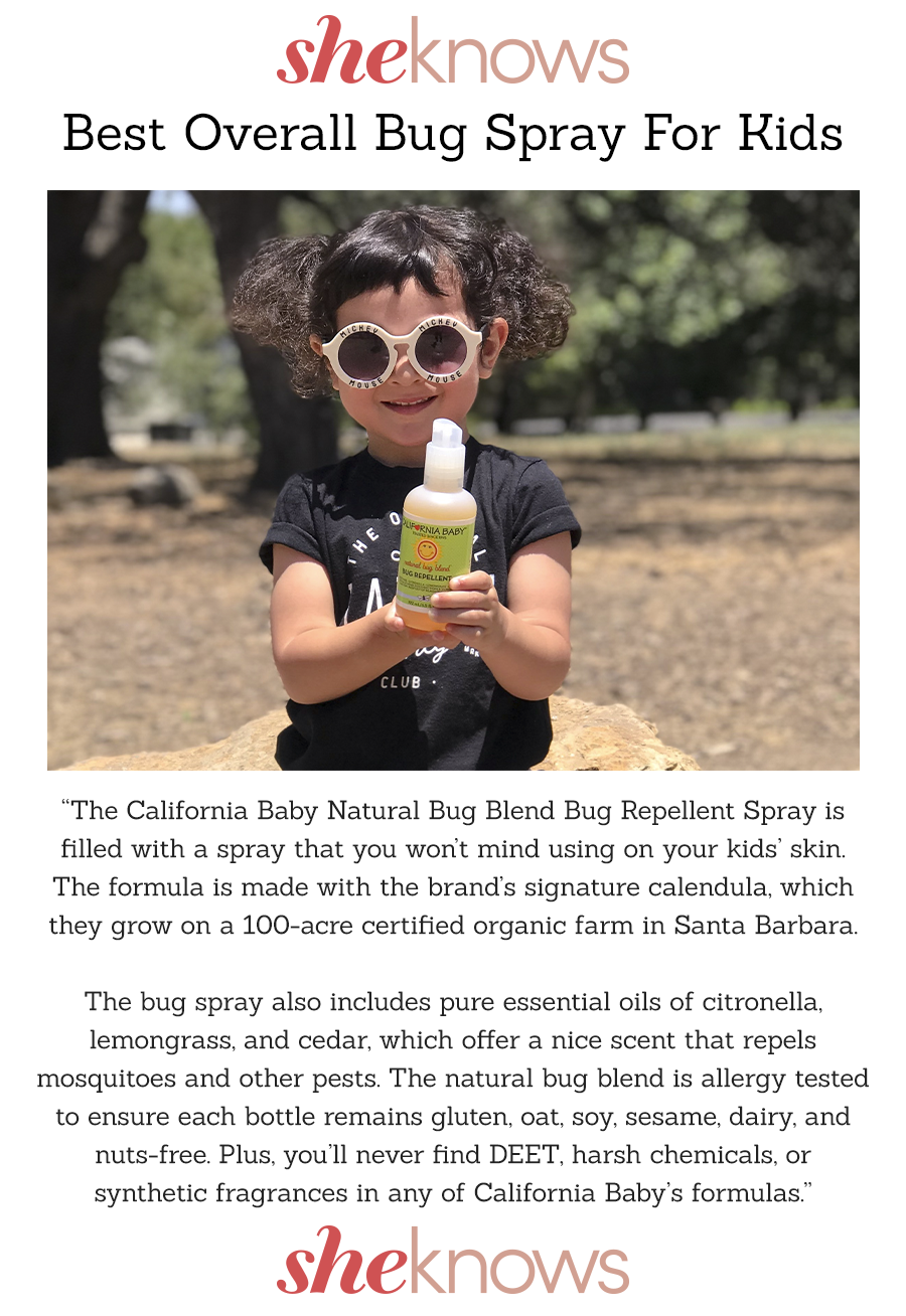 SheKnows Best Overall Bug Spray For Kids California Baby Natural Bug Blend Bug Repellent Spray  Body Copy: “The California Baby Natural Bug Blend Bug Repellent Spray is filled with a spray that you won’t mind using on your kids’ skin. The formula is made with the brand’s signature calendula, which they grow on a 100-acre certified organic farm in Santa Barbara. The bug spray also includes pure essential oils of citronella, lemongrass, and cedar, which offer a nice scent that repels mosquitoes and other pests. The natural bug blend is allergy tested to ensure each bottle remains gluten, oat, soy, sesame, dairy, and nuts-free. Plus, you’ll never find DEET, harsh chemicals, or synthetic fragrances in any of California Baby’s formulas.” SheKnows