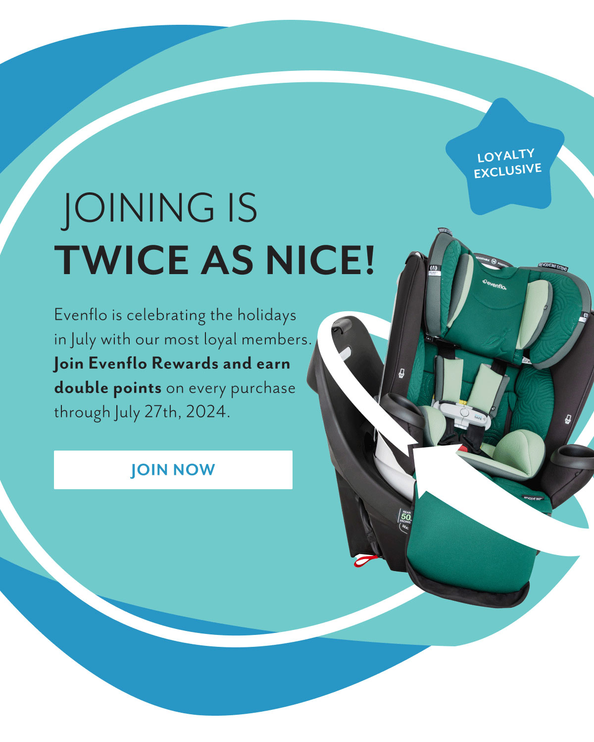 Loyalty Exclusive | Joining is twice as nice! | Evenflo is celebrating the holidays in July with our most loyal members. Join Evenflo Rewards and earn double points on every purchase through July 27th, 2024. | Join now