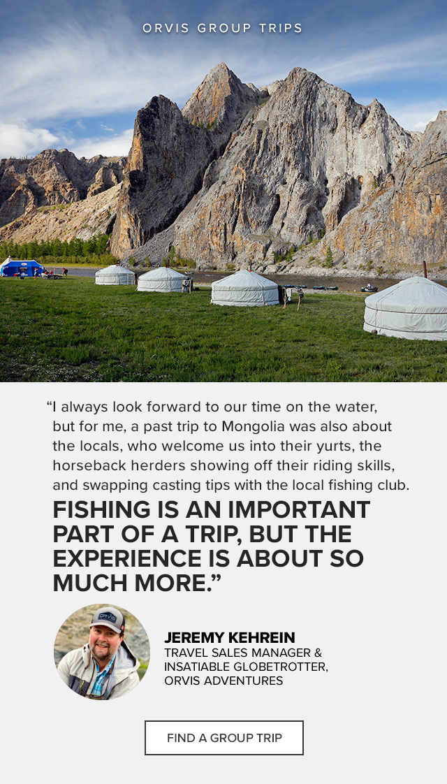 *TGA LOCKUP* Orvis Group Trips 'I always look forward to our time on the water, but for me, a past trip to Mongolia was also about the locals, who welcome us into their yurts, the horseback herders showing off their riding skills, and swapping casting tips with the local fishing club. Fishing is an important part of a trip, but the experience is about so much more.' —Jeremy Kehrein, Travel Sales Manager & Insatiable Globetrotter, Orvis Adventures