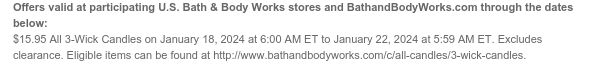 Offers valid at participating U.S. Bath & Body Works stores and BathandBodyWorks.com through the dates below: $15.95 3-Wick Candles on January 18, 2024 at 6:00 AM ET to January 22, 2024 at 5:59 AM ET. Excludes clearance. Eligible items can be found at http://www.bathandbodyworks.com/c/all-candles/3-wick-candles.