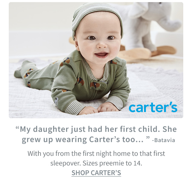 carter’s | ”My daughter just had her first child. She | grew up wearing Carter’s too..“ ‐Batavia | With you from the first night home to that first | sleepover. Sizes preemie to 14. | SHOP CARTER’S