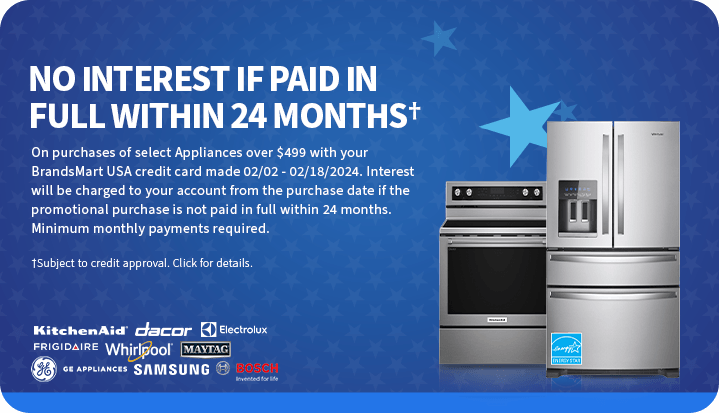 No interest if
 paid in full within 24 months† On purchases of select appliances over $499 with your BrandsMart USA credit card made today. Interest will be charged to your account from the purchase date if the promotional purchase is not paid in full within 24 months. Minimum monthly payments required. †Subject to credit approval. Click for details.