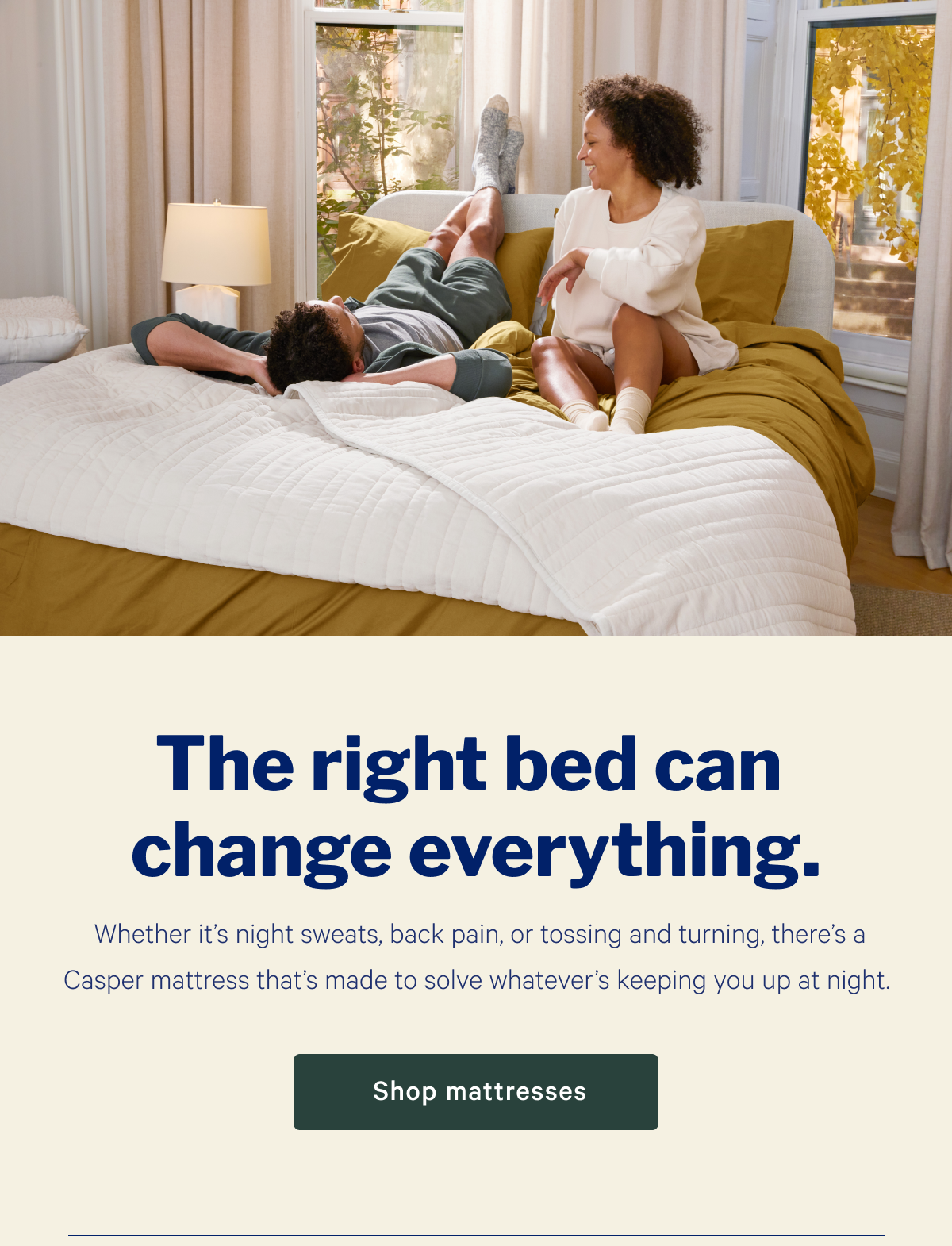 The right bed can change everything. >> Whether itâ€™s night sweats, back pain, or tossing and turning, thereâ€™s a Casper mattress thatâ€™s made to solve whateverâ€™s keeping you up at night. >> Shop mattresses >>