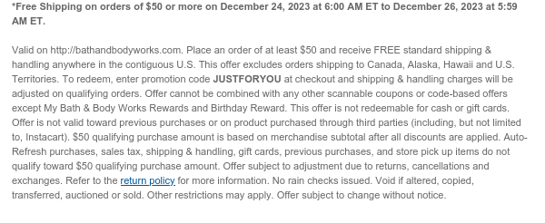 *Free Shipping on orders of $50 or more on December 24, 2023 at 6:00 AM ET to December 26, 2023 at 5:59 AM ET.  Valid on http://bathandbodyworks.com. Place an order of at least $50 and receive FREE standard shipping & handling anywhere in the contiguous U.S. This offer excludes orders shipping to Canada, Alaska, Hawaii and U.S. Territories. To redeem, enter promotion code JUSTFORYOU at checkout and shipping & handling charges will be adjusted on qualifying orders. Offer cannot be combined with any other scannable coupons or code-based offers except My Bath & Body Works Rewards and Birthday Reward. This offer is not redeemable for cash or gift cards. Offer is not valid toward previous purchases or on product purchased through third parties (including, but not limited
 to, Instacart). $50 qualifying purchase amount is based on merchandise subtotal after all discounts are applied. Auto-Refresh purchases, sales tax, shipping & handling, gift cards, previous purchases, and store pick up items do not qualify toward $50 qualifying purchase amount. Offer subject to adjustment due to returns, cancellations and exchanges. Refer to the return policy for more information. No rain checks issued. Void if altered, copied, transferred, auctioned or sold. Other restrictions may apply. Offer subject to change without notice.