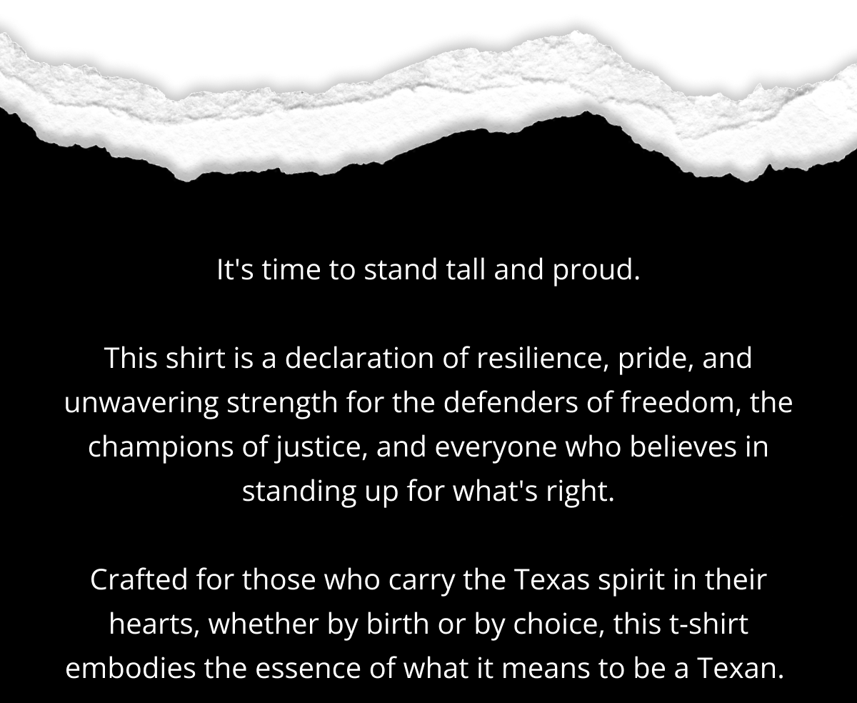 It's time to stand tall and proud.  This shirt is a declaration of resilience, pride, and unwavering strength for the defenders of freedom, the champions of justice, and everyone who believes in standing up for what's right.  Crafted for those who carry the Texas spirit in their hearts, whether by birth or by choice, this tee embodies the essence of what it means to be Texan.