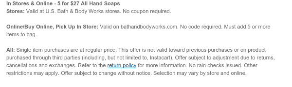 In Stores & Online - 5 for $27 All Hand Soaps Stores: Valid at U.S. Bath & Body Works stores. No coupon required.  Online/Buy Online, Pick Up In Store: Valid on bathandbodyworks.com. No code required. Must add 5 or more items to bag.  All: Single item purchases are at regular price. This offer is not valid toward previous purchases or on product purchased through third parties (including, but not limited to, Instacart). Offer subject to adjustment due to returns, cancellations and exchanges. Refer to the return policy for more information. No rain checks issued. Other restrictions may apply. Offer subject to change without notice. Selection may vary by store and online.