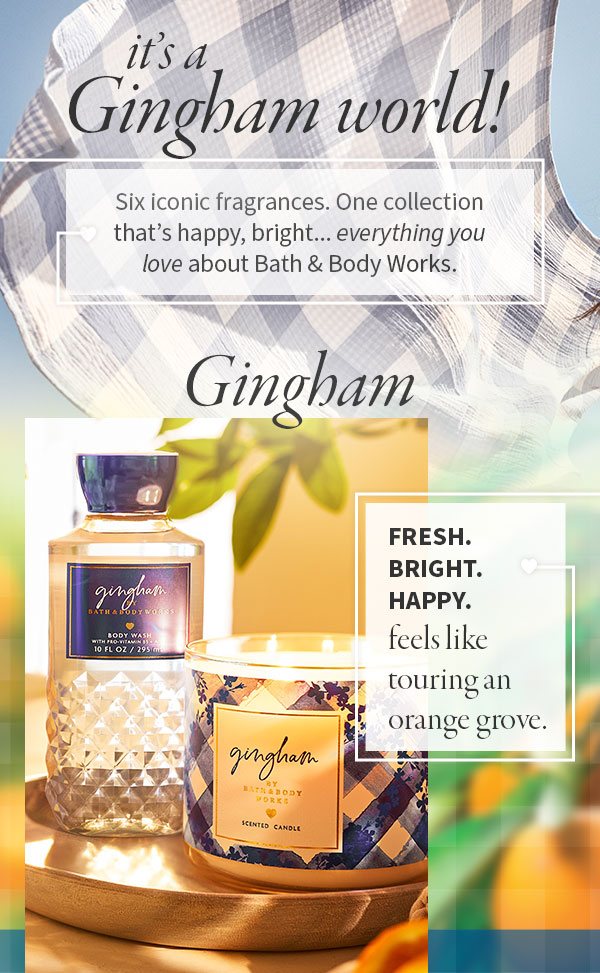 It’s a Gingham world! Six iconic fragrances. One collection that’s happy, bright... everything you love about Bath & Body Works. Gingham: Fresh. Bright. Happy. Feels like touring an orange grove.  