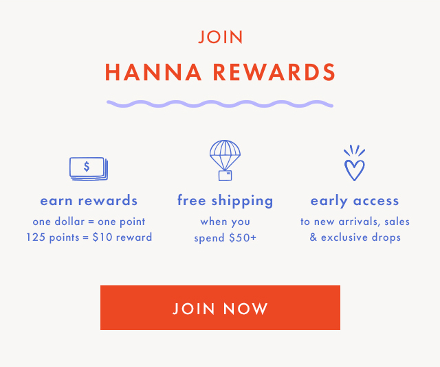 JOIN HANNA REWARDS | earn rewards | one dollar = one point | 125 points = $10 reward | free shipping when you spend $50+ | early access to new arrivals, sales & exclusive drops | SHOP & EARN POINTS