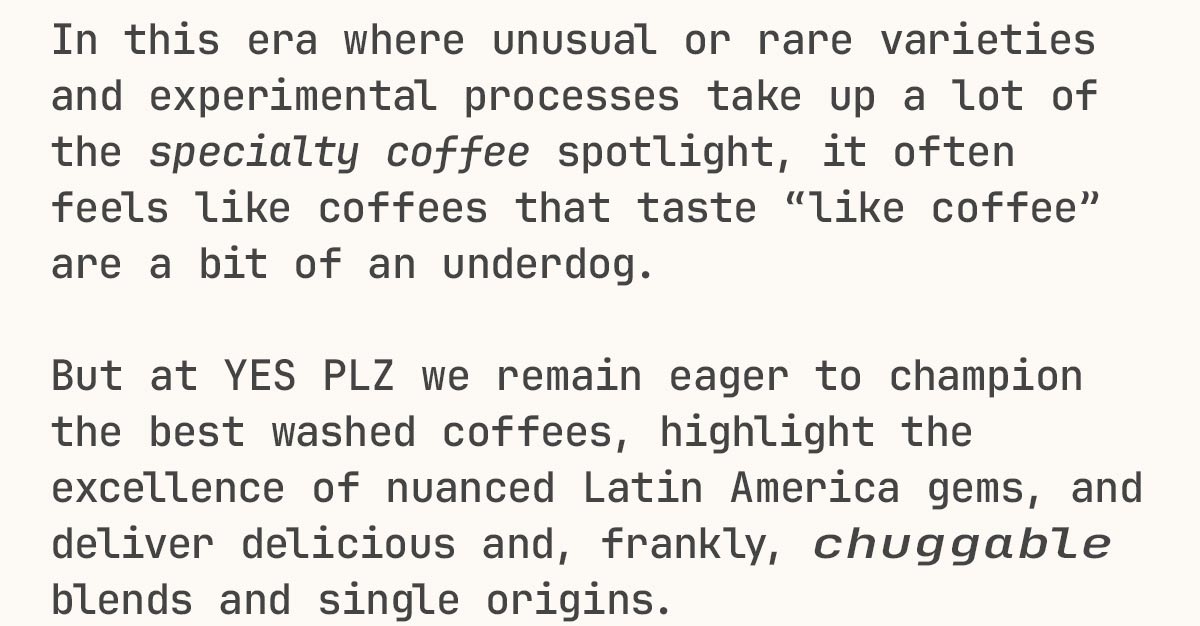 In this era where unusual or rare varieties and experimental processes take up a lot of the specialty coffee spotlight, it often feels like coffees that taste "like coffee" are a bit of an underdog. But at YES PLZ we remain eager to champion the best washed coffees, highlight the excellence of nuanced Latin America gems, and deliver delicious and, frankly, chuggable blends and single origins.