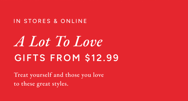 In stores & online. A lot to love. Gifts from $12.99. Treat yourself and those you love to these great styles.