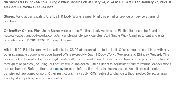 *In Stores & Online - $6.95 All Single Wick Candles on January 24, 2024 at 6:00 AM ET to January 25, 2024 at 5:59 AM ET. While supplies last.  Stores: Valid at participating U.S. Bath & Body Works stores. Print this email or provide on device at time of purchase.  Online/Buy Online, Pick Up In Store: Valid on http://bathandbodyworks.com. Eligible items can be found at http://www.bathandbodyworks.com/c/all-candles/single-wick-candles. Add Single Wick Candles to cart and enter promotion code BRIGHTENUP during checkout.  All: Limit 20. Eligible items will be adjusted to $6.95 at checkout, up to the limit. Offer cannot be combined with any other scannable coupons or code-based offers except My Bath & Body Works Rewards and Birthday Reward. This offer is not redeemable
 for cash or gift cards. Offer is not valid toward previous purchases or on product purchased through third parties (including, but not limited to, Instacart). Offer subject to adjustment due to returns, cancellations and exchanges. Refer to the return policy for more information. No rain checks issued. Void if altered, copied, transferred, auctioned or sold. Other restrictions may apply. Offer subject to change without notice. Selection may vary by store, pick up in store, and online.