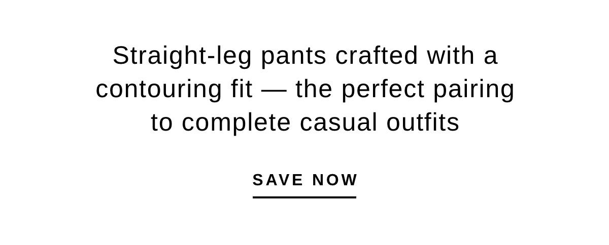 Straight-leg pants crafted with a contouring fit — the perfect pairing to complete casual outfits | SAVE NOW