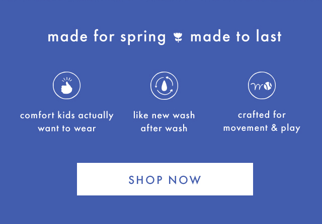 made for spring made to last | comfort kids actually want to wear | like new wash after wash | crafted for movement & play | SHOP NOW