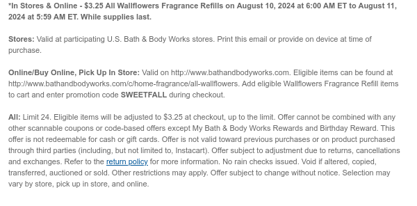 *In Stores & Online - $3.25 All Wallflowers Fragrance Refills on August 10, 2024 at 6:00 AM ET to August 11, 2024 at 5:59 AM ET. While supplies last.  Stores: Valid at participating U.S. Bath & Body Works stores. Print this email or provide on device at time of purchase.  Online/Buy Online, Pick Up In Store: Valid on http://www.bathandbodyworks.com. Eligible items can be found at http://www.bathandbodyworks.com/c/home-fragrance/all-wallflowers. Add eligible Wallflowers Fragrance Refill items to cart and enter promotion code SWEETFALL during checkout.   All: Limit 24. Eligible items will be adjusted to $3.25 at checkout, up to the limit. Offer cannot be combined with any other scannable coupons or code-based offers except My Bath & Body Works Rewards and Birthday
 Reward. This offer is not redeemable for cash or gift cards. Offer is not valid toward previous purchases or on product purchased through third parties (including, but not limited to, Instacart). Offer subject to adjustment due to returns, cancellations and exchanges. Refer to the return policy for more information. No rain checks issued. Void if altered, copied, transferred, auctioned or sold. Other restrictions may apply. Offer subject to change without notice. Selection may vary by store, pick up in store, and online.