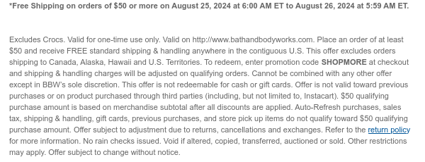 *Free Shipping on orders of $50 or more on August 25, 2024 at 6:00 AM ET to August 26, 2024 at 5:59 AM ET. Valid for one-time use only. Valid on http://www.bathandbodyworks.com. Place an order of at least $50 and receive FREE standard shipping & handling anywhere in the contiguous U.S. This offer excludes orders shipping to Canada, Alaska, Hawaii and U.S. Territories. To redeem, enter promotion code SHOPMORE at checkout and shipping & handling charges will be adjusted on qualifying orders. Cannot be combined with any other offer except in BBW’s sole discretion. This offer is not redeemable for cash or gift cards. Offer is not valid toward previous purchases or on product purchased through third parties (including, but not limited to, Instacart). $50 qualifying purchase
 amount is based on merchandise subtotal after all discounts are applied. Auto-Refresh purchases, sales tax, shipping & handling, gift cards, previous purchases, and store pick up items do not qualify toward $50 qualifying purchase amount. Offer subject to adjustment due to returns, cancellations and exchanges. Refer to the return policy for more information. No rain checks issued. Void if altered, copied, transferred, auctioned or sold. Other restrictions may apply. Offer subject to change without notice.