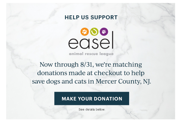 HELP US SUPPORT  easel animal rescue league  Now through 8/31, we're matching donations made at checkout to help save dogs and cats in Mercer County, NJ.  [MAKE YOUR DONATION] See details below.