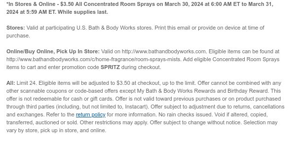 *In Stores & Online - $3.50 All Concentrated Room Sprays on March 30, 2024 at 6:00 AM ET to March 31, 2024 at 5:59 AM ET. While supplies last.  Stores: Valid at participating U.S. Bath & Body Works stores. Print this email or provide on device at time of purchase.  Online/Buy Online, Pick Up In Store: Valid on http://www.bathandbodyworks.com. Eligible items can be found at http://www.bathandbodyworks.com/c/home-fragrance/room-sprays-mists. Add eligible Concentrated Room Sprays items to cart and enter promotion code SPRITZ during checkout.  All: Limit 24. Eligible items will be adjusted to $3.50 at checkout, up to the limit. Offer cannot be combined with any other scannable coupons or code-based offers except My Bath & Body Works Rewards and Birthday Reward. This
 offer is not redeemable for cash or gift cards. Offer is not valid toward previous purchases or on product purchased through third parties (including, but not limited to, Instacart). Offer subject to adjustment due to returns, cancellations and exchanges. Refer to the return policy for more information. No rain checks issued. Void if altered, copied, transferred, auctioned or sold. Other restrictions may apply. Offer subject to change without notice. Selection may vary by store, pick up in store, and online.