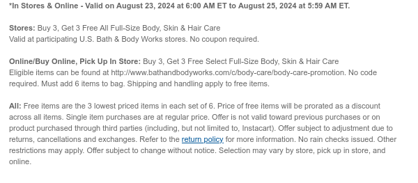 *In Stores & Online - Valid on August 23, 2024 at 6:00 AM ET to August 25, 2024 at 5:59 AM ET.  Stores: Buy 3, Get 3 Free All Full-Size Body, Skin & Hair Care Valid at participating U.S. Bath & Body Works stores. No coupon required.  Online/Buy Online, Pick Up In Store: Buy 3, Get 3 Free Select Full-Size Body, Skin & Hair Care Eligible items can be found at http://www.bathandbodyworks.com/c/body-care/body-care-promotion. No code required. Must add 6 items to bag. Shipping and handling apply to free items.  All: Free items are the 3 lowest priced items in each set of 6. Price of free items will be prorated as a discount across all items. Single item purchases are at regular price. Offer is not valid toward previous purchases or on product purchased through third
 parties (including, but not limited to, Instacart). Offer subject to adjustment due to returns, cancellations and exchanges. Refer to the return policy for more information. No rain checks issued. Other restrictions may apply. Offer subject to change without notice. Selection may vary by store, pick up in store, and online.