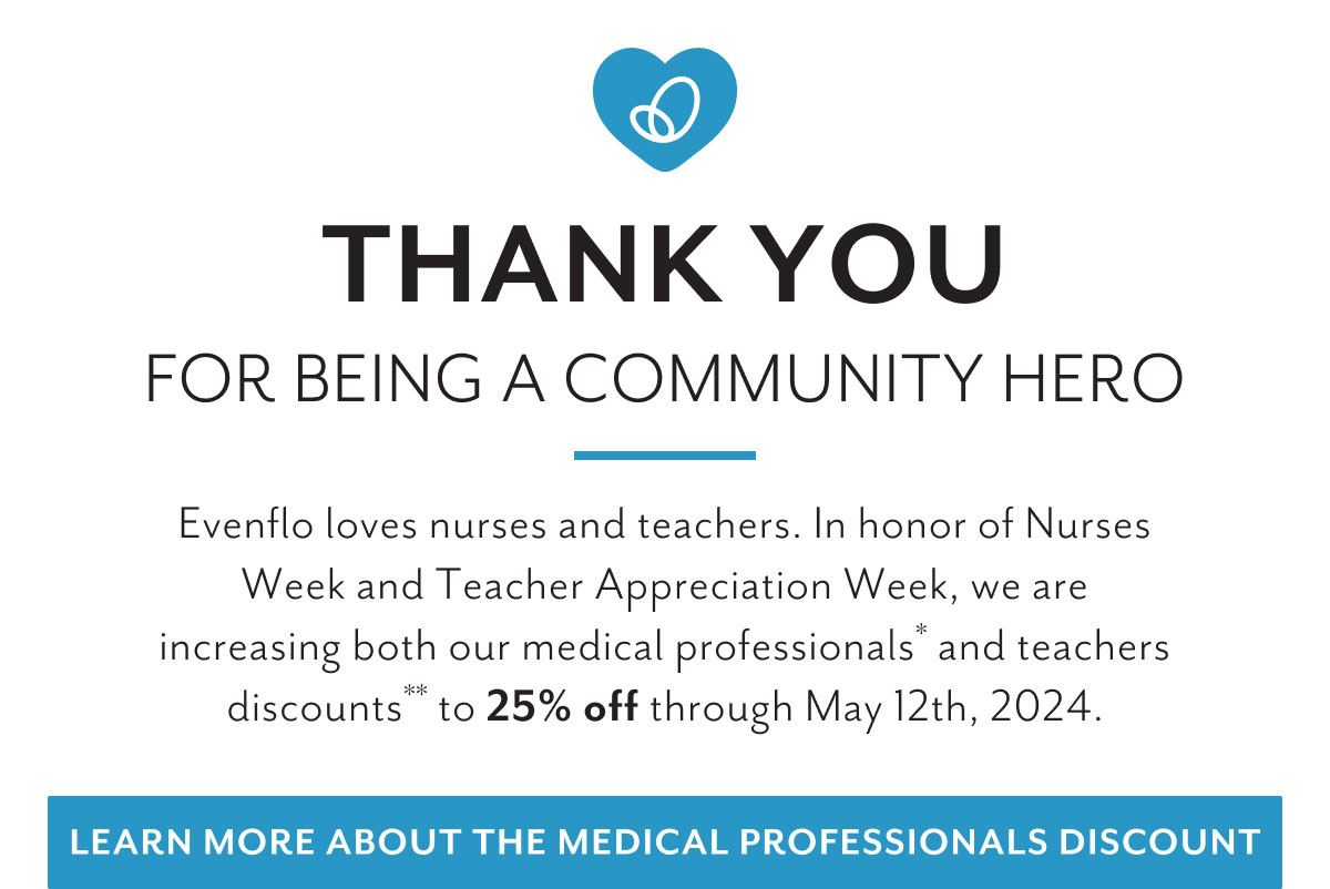 Thank you for being a community hero | Evenflo loves nurses and teachers. In honor of Nurses Week and Teacher Appreciation Week, we are increasing both our medical professionals* and teachers discounts* to 25% off through May 12th, 2024. | Learn more about the medical professionals discount