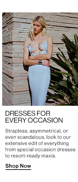 DRESSES FOR EVERY OCCASION DEK: Strapless, asymmetrical, or even scandalous, look to our extensive edit of everything from special occasion dresses to resort-ready maxis. CTA: Shop Now