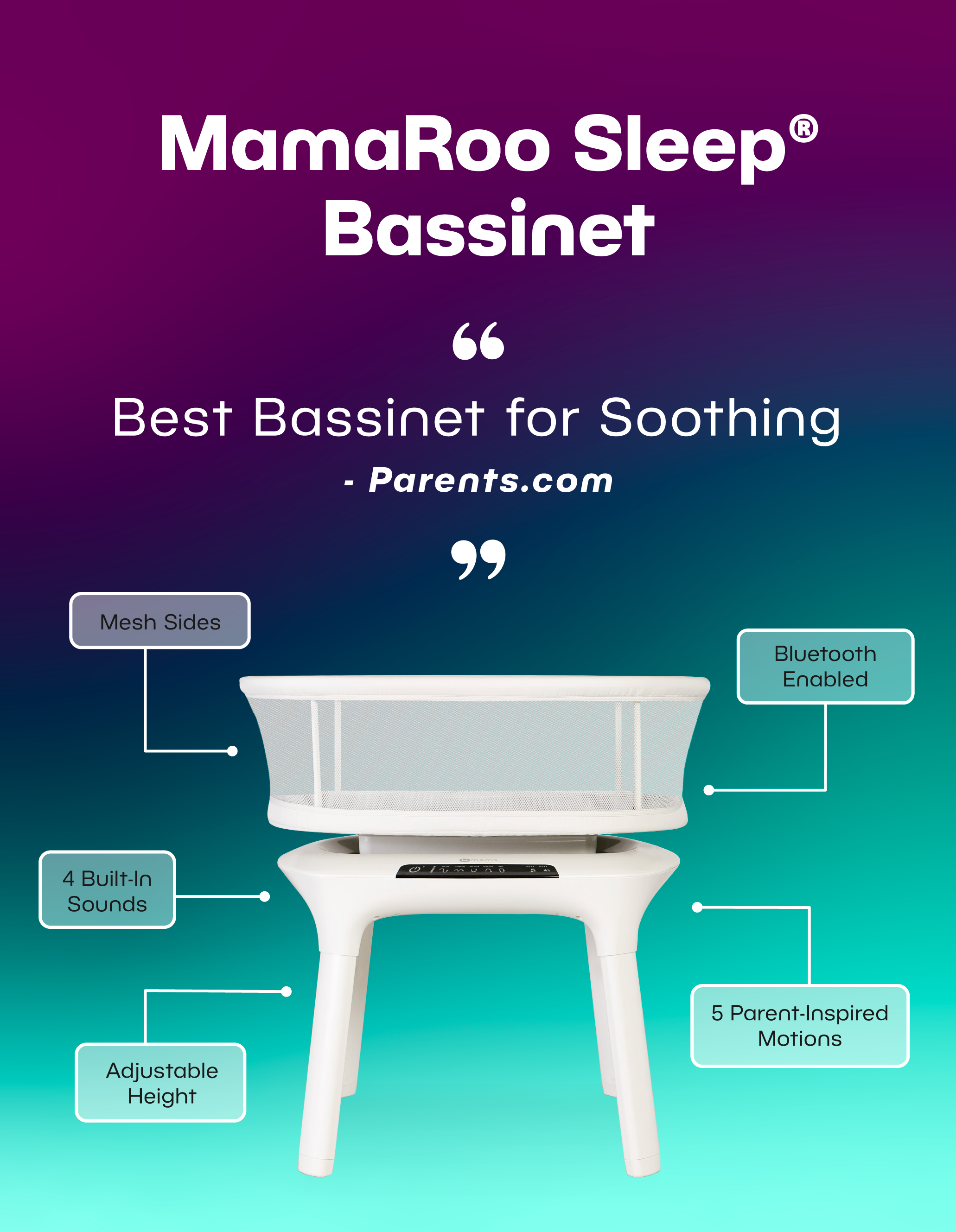 MamaRoo Sleep Bassinet. "Best Bassinet for soothing" - Parents.com. Mesh sides. 4 Built in Sounds. Adjustable height. Bluetooth enabled. 5 Parent-Inspired motions.