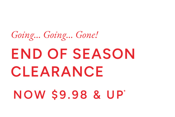 Going... Going.. Gone! End of season clearance now $9.98 & up*