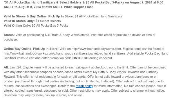 *$1 All PocketBac Hand Sanitizers & Select Holders & $5 All PocketBac 5-Packs on August 7, 2024 at 6:00 AM ET to August 8, 2024 at 5:59 AM ET. While supplies last.  Valid In Stores & Buy Online, Pick Up In Store: $1 All PocketBac Hand Sanitizers Valid In Stores Only: $1 Select Holders Valid Online Only: $5 All PocketBac 5-Packs  Stores: Valid at participating U.S. Bath & Body Works stores. Print this email or provide on device at time of purchase.  Online/Buy Online, Pick Up In Store: Valid on http://www.bathandbodyworks.com. Eligible items can be found at http://www.bathandbodyworks.com/c/hand-soaps-sanitizers/pocketbac-hand-sanitizers. Add eligible PocketBac Hand Sanitizer items to cart and enter promotion code ONTHEGO during checkout.  All: Limit 24. Eligible
 items will be adjusted to each pricepoint at checkout, up to the limit. Offer cannot be combined with any other scannable coupons or code-based offers except My Bath & Body Works Rewards and Birthday Reward. This offer is not redeemable for cash or gift cards. Offer is not valid toward previous purchases or on product purchased through third parties (including, but not limited to, Instacart). Offer subject to adjustment due to returns, cancellations and exchanges. Refer to the return policy for more information. No rain checks issued. Void if altered, copied, transferred, auctioned or sold. Other restrictions may apply. Offer subject to change without notice. Selection may vary by store, pick up in store, and online.