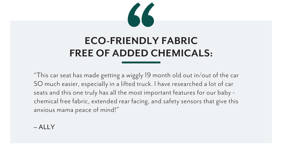 Eco-friendly fabric free of added chemicals: | 'This car seat has made getting a wiggly 19 month old out in/out of the car SO much easier, especially in a lifted truck. I have researched a lot of car seats and this one truly has all the most important features for our baby - chemical free fabric, extended rear facing, and safety sensors that give this anxious mama peace of mind!' - Ally