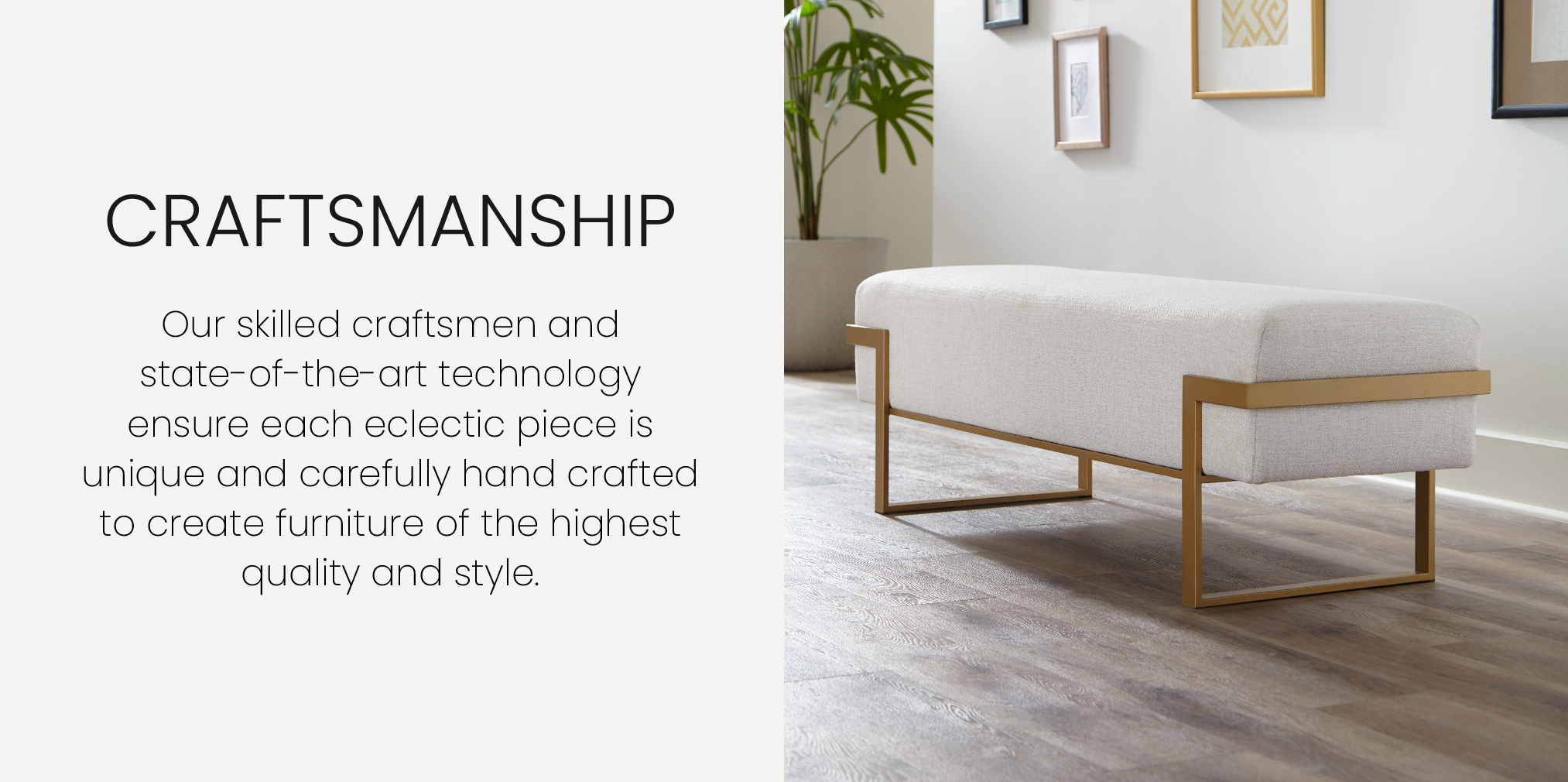 Our skilled craftsmen and state-of-the-art technology ensure each eclectic piece is unique and carefully hand crafted to create furniture of the highest quality and style. Featuring the Athena Bench in Opaque Gold finish with Surgarshack Pearl Performance fabric.