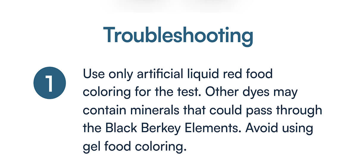 1) Use only artificial liquid red food coloring for the test. Other dyes may contain minerals that could pass through the Black Berkey Elements. Avoid using gel food coloring.