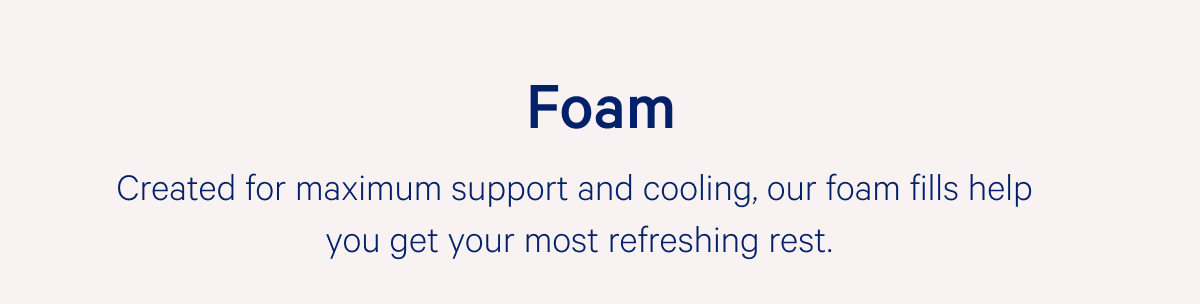 Foam >> Created for maximum support and cooling, our foam fills help you get your most refreshing rest. >>