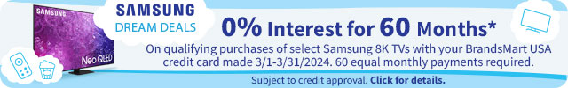 Samsung Dream Deals. 0% Interest for 60 Months* On qualifying purchases of select Samsung 8K TVs with your BrandsMart USA credit card made 3/1-3/31/2024. 60 equal monthly payments required. Subject to credit approval. Click for details