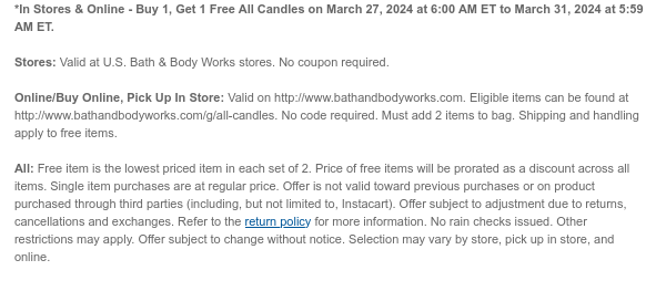 *In Stores & Online - Buy 1, Get 1 Free All Candles on March 27, 2024 at 6:00 AM ET to March 31, 2024 at 5:59 AM ET.  Stores: Valid at U.S. Bath & Body Works stores. No coupon required.  Online/Buy Online, Pick Up In Store: Valid on http://www.bathandbodyworks.com. Eligible items can be found at http://www.bathandbodyworks.com/g/all-candles. No code required. Must add 2 items to bag. Shipping and handling apply to free items.  All: Free item is the lowest priced item in each set of 2. Price of free items will be prorated as a discount across all items. Single item purchases are at regular price. Offer is not valid toward previous purchases or on product purchased through third parties (including, but not limited to, Instacart). Offer subject to adjustment due to returns,
 cancellations and exchanges. Refer to the return policy for more information. No rain checks issued. Other restrictions may apply. Offer subject to change without notice. Selection may vary by store, pick up in store, and online.